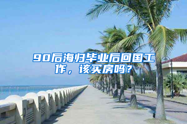 90后海歸畢業(yè)后回國(guó)工作，該買房嗎？