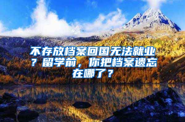 不存放檔案回國無法就業(yè)？留學前，你把檔案遺忘在哪了？