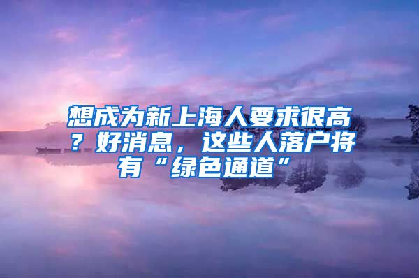 想成為新上海人要求很高？好消息，這些人落戶將有“綠色通道”→