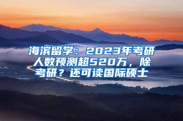 海濱留學(xué)：2023年考研人數(shù)預(yù)測(cè)超520萬，除考研？還可讀國(guó)際碩士