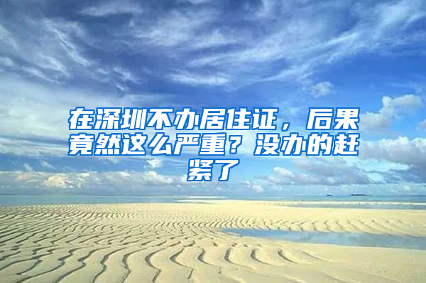 在深圳不辦居住證，后果竟然這么嚴重？沒辦的趕緊了