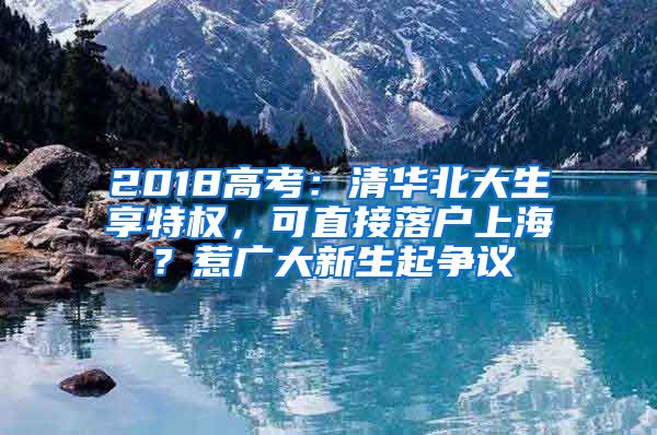 2018高考：清華北大生享特權(quán)，可直接落戶上海？惹廣大新生起爭(zhēng)議