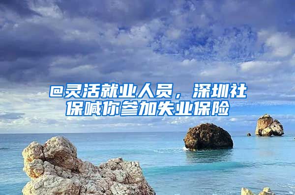 @靈活就業(yè)人員，深圳社保喊你參加失業(yè)保險(xiǎn)