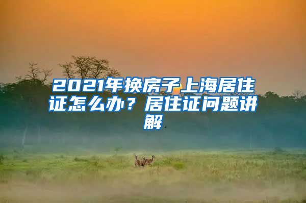 2021年換房子上海居住證怎么辦？居住證問(wèn)題講解