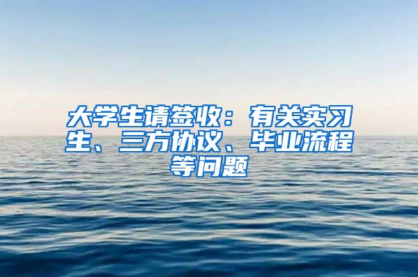 大學(xué)生請簽收：有關(guān)實(shí)習(xí)生、三方協(xié)議、畢業(yè)流程等問題