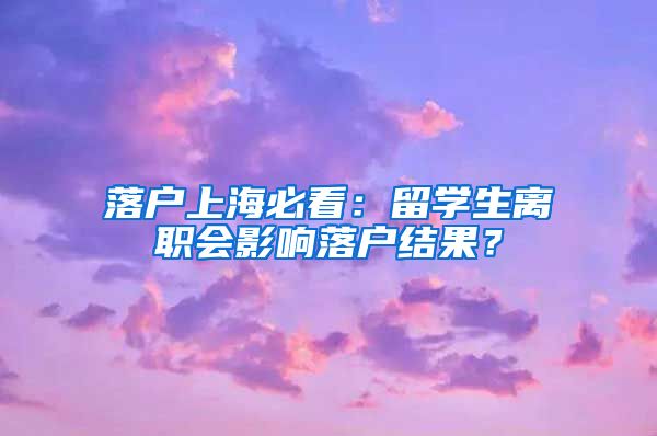 落戶上海必看：留學(xué)生離職會影響落戶結(jié)果？