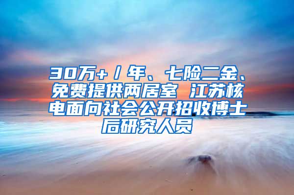 30萬(wàn)+／年、七險(xiǎn)二金、免費(fèi)提供兩居室 江蘇核電面向社會(huì)公開招收博士后研究人員