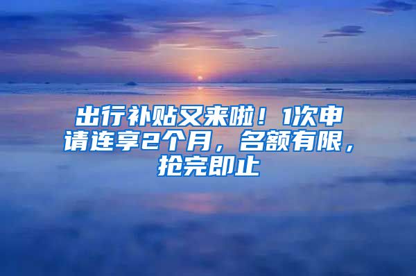 出行補貼又來啦！1次申請連享2個月，名額有限，搶完即止