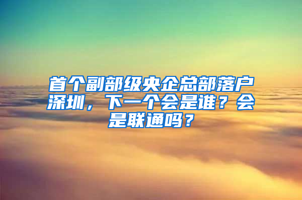 首個副部級央企總部落戶深圳，下一個會是誰？會是聯(lián)通嗎？