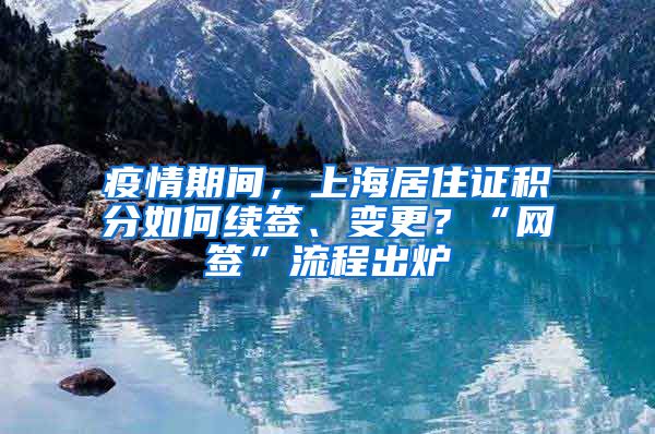 疫情期間，上海居住證積分如何續(xù)簽、變更？“網(wǎng)簽”流程出爐