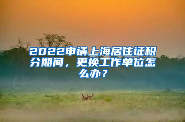 2022申請(qǐng)上海居住證積分期間，更換工作單位怎么辦？