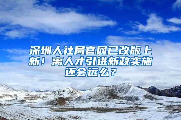 深圳人社局官網(wǎng)已改版上新！離人才引進(jìn)新政實施還會遠(yuǎn)么？