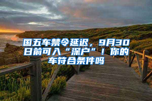 國五車禁令延遲，9月30日前可入“深戶”！你的車符合條件嗎