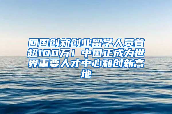 回國創(chuàng)新創(chuàng)業(yè)留學(xué)人員首超100萬！中國正成為世界重要人才中心和創(chuàng)新高地