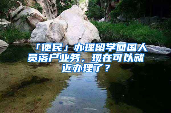 「便民」辦理留學(xué)回國(guó)人員落戶(hù)業(yè)務(wù)，現(xiàn)在可以就近辦理了？