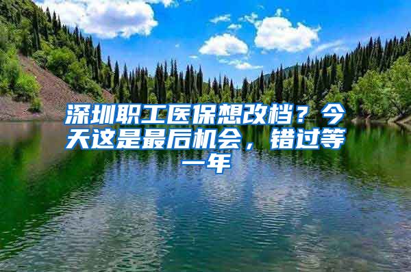 深圳職工醫(yī)保想改檔？今天這是最后機(jī)會(huì)，錯(cuò)過(guò)等一年