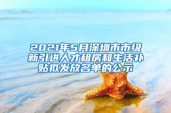 2021年5月深圳市市級(jí)新引進(jìn)人才租房和生活補(bǔ)貼擬發(fā)放名單的公示