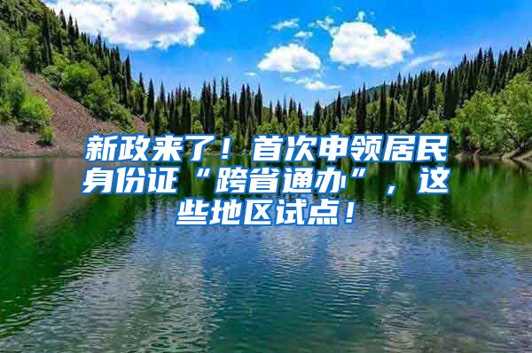 新政來了！首次申領(lǐng)居民身份證“跨省通辦”，這些地區(qū)試點！