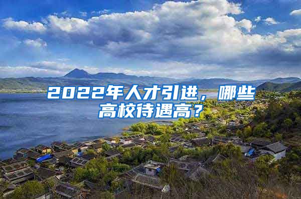 2022年人才引進(jìn)，哪些高校待遇高？