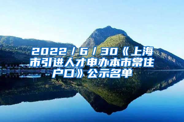 2022／6／30《上海市引進(jìn)人才申辦本市常住戶口》公示名單