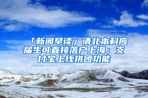 「新聞早讀」清北本科應(yīng)屆生可直接落戶上海；支付寶上線拼團(tuán)功能