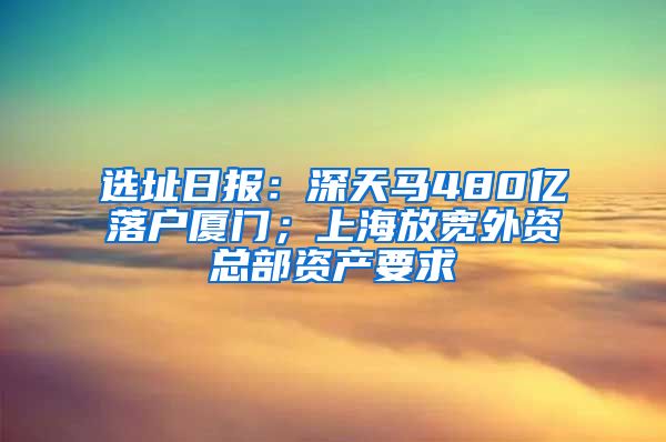 選址日?qǐng)?bào)：深天馬480億落戶(hù)廈門(mén)；上海放寬外資總部資產(chǎn)要求