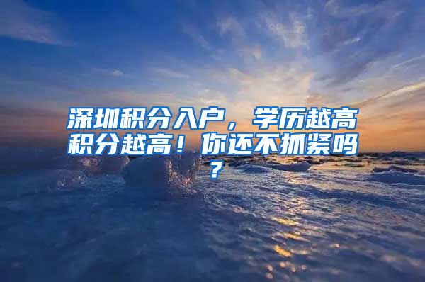 深圳積分入戶，學(xué)歷越高積分越高！你還不抓緊嗎？