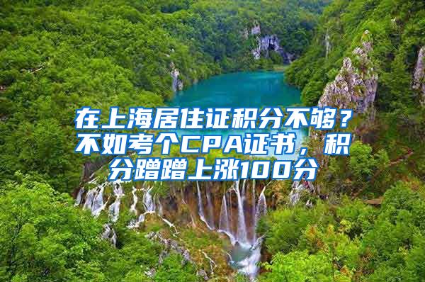 在上海居住證積分不夠？不如考個CPA證書，積分蹭蹭上漲100分