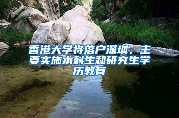 香港大學(xué)將落戶深圳，主要實施本科生和研究生學(xué)歷教育