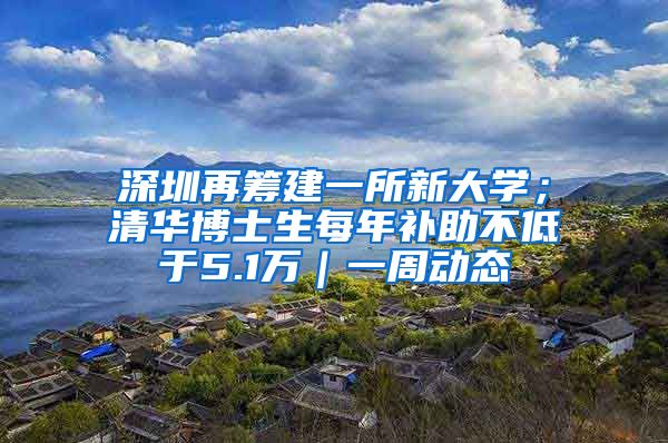 深圳再籌建一所新大學；清華博士生每年補助不低于5.1萬｜一周動態(tài)