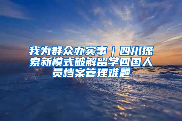 我為群眾辦實(shí)事｜四川探索新模式破解留學(xué)回國(guó)人員檔案管理難題