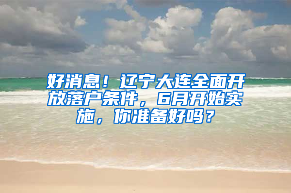 好消息！遼寧大連全面開放落戶條件，6月開始實施，你準(zhǔn)備好嗎？