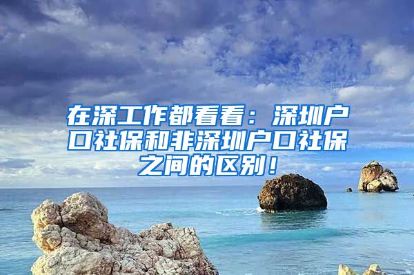 在深工作都看看：深圳戶口社保和非深圳戶口社保之間的區(qū)別！