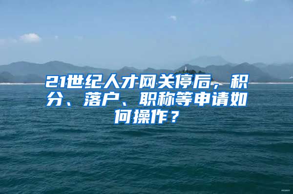 21世紀人才網(wǎng)關停后，積分、落戶、職稱等申請如何操作？