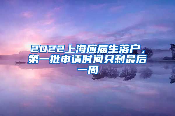 2022上海應(yīng)屆生落戶，第一批申請時(shí)間只剩最后一周