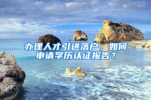 辦理人才引進(jìn)落戶，如何申請學(xué)歷認(rèn)證報告？