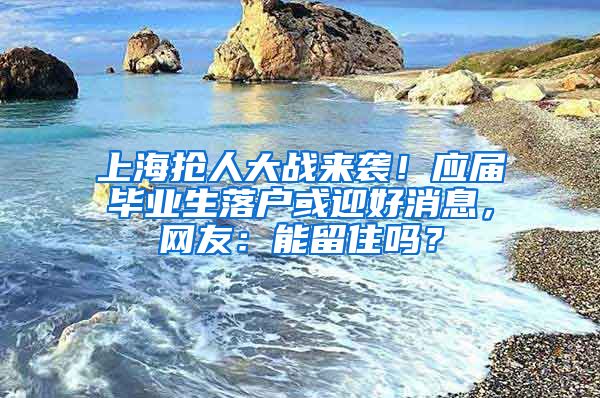 上海搶人大戰(zhàn)來襲！應(yīng)屆畢業(yè)生落戶或迎好消息，網(wǎng)友：能留住嗎？