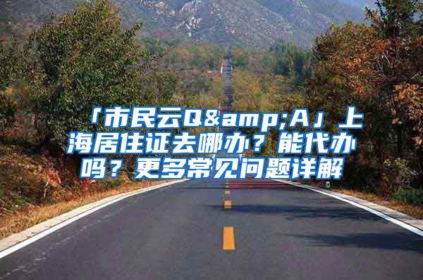 「市民云Q&A」上海居住證去哪辦？能代辦嗎？更多常見問題詳解→