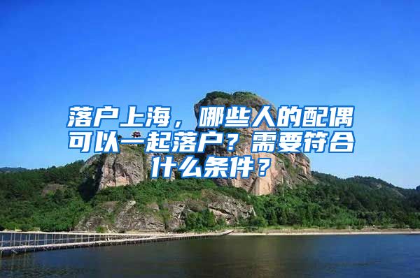 落戶上海，哪些人的配偶可以一起落戶？需要符合什么條件？