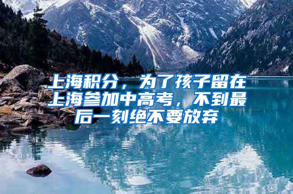 上海積分，為了孩子留在上海參加中高考，不到最后一刻絕不要放棄