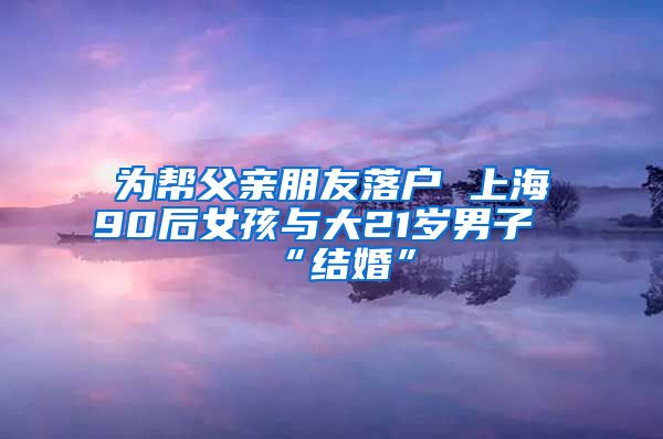 為幫父親朋友落戶(hù) 上海90后女孩與大21歲男子“結(jié)婚”