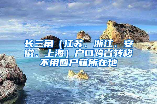 長三角（江蘇、浙江、安徽、上海）戶口跨省轉(zhuǎn)移不用回戶籍所在地