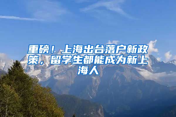 重磅！上海出臺落戶新政策，留學生都能成為新上海人