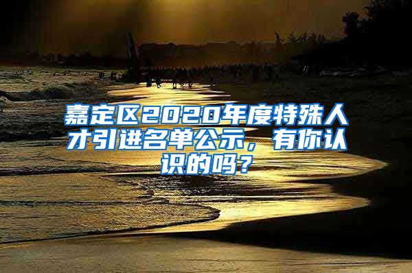 嘉定區(qū)2020年度特殊人才引進(jìn)名單公示，有你認(rèn)識的嗎？