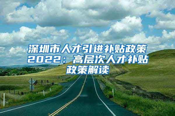 深圳市人才引進(jìn)補(bǔ)貼政策2022：高層次人才補(bǔ)貼政策解讀