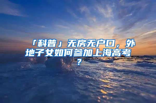 「科普」無房無戶口，外地子女如何參加上海高考？