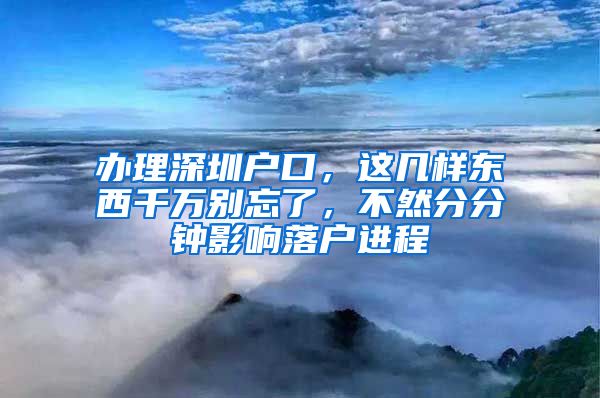 辦理深圳戶口，這幾樣東西千萬別忘了，不然分分鐘影響落戶進程