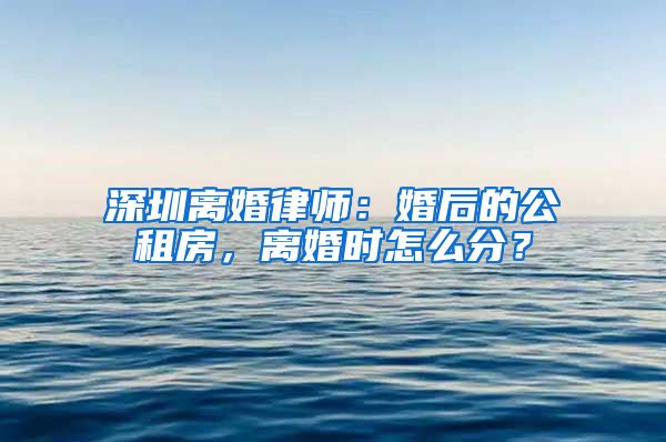 深圳離婚律師：婚后的公租房，離婚時(shí)怎么分？