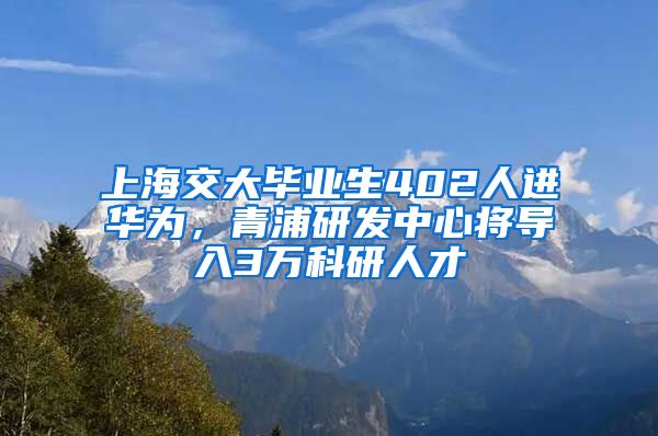 上海交大畢業(yè)生402人進華為，青浦研發(fā)中心將導入3萬科研人才