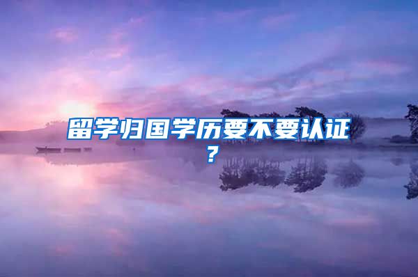 留學(xué)歸國學(xué)歷要不要認證？